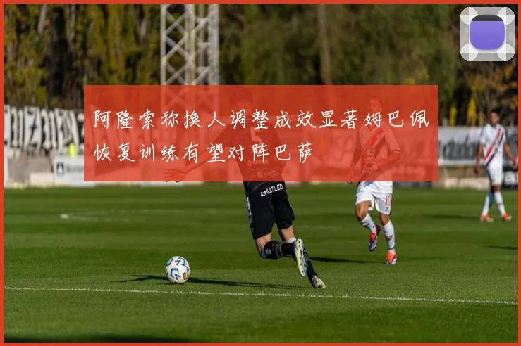 阿隆索称换人调整成效显著姆巴佩恢复训练有望对阵巴萨