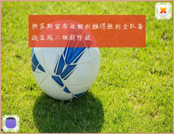 热苏斯宣布放假利雅得胜利全队备战亚冠二级新阶段
