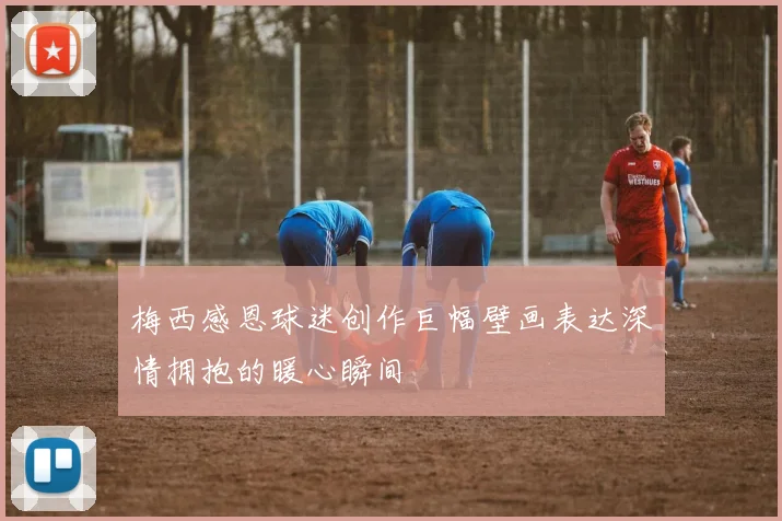 梅西感恩球迷创作巨幅壁画表达深情拥抱的暖心瞬间