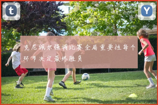 克尼佩尔强调比赛全局重要性每个环节决定最终胜负