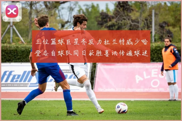 三位篮球巨星齐发力杜兰特威少哈登各自球队同日获胜喜讯传遍球迷圈