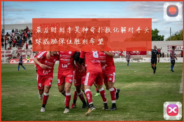 最后时刻李昊神奇扑救化解对手头球威胁保住胜利希望